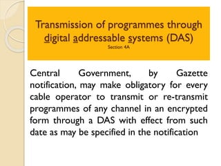 Transmission of programmes through
digital addressable systems (DAS)
Section 4A
Central Government, by Gazette
notification, may make obligatory for every
cable operator to transmit or re-transmit
programmes of any channel in an encrypted
form through a DAS with effect from such
date as may be specified in the notification
 