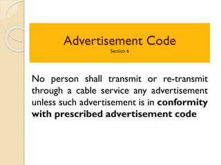 Advertisement Code
Section 6
No person shall transmit or re-transmit
through a cable service any advertisement
unless such advertisement is in conformity
with prescribed advertisement code
 