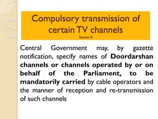 Compulsory transmission of
certain TV channels
Section 8
Central Government may, by gazette
notification, specify names of Doordarshan
channels or channels operated by or on
behalf of the Parliament, to be
mandatorily carried by cable operators and
the manner of reception and re-transmission
of such channels
 