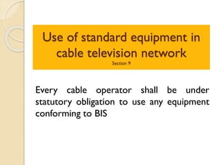 Use of standard equipment in
cable television network
Section 9
Every cable operator shall be under
statutory obligation to use any equipment
conforming to BIS
 