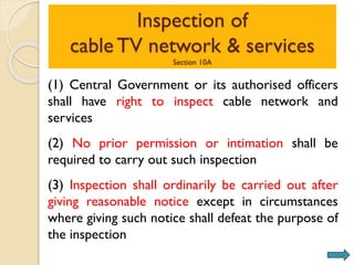Inspection of
cable TV network & services
Section 10A
(1) Central Government or its authorised officers
shall have right to inspect cable network and
services
(2) No prior permission or intimation shall be
required to carry out such inspection
(3) Inspection shall ordinarily be carried out after
giving reasonable notice except in circumstances
where giving such notice shall defeat the purpose of
the inspection
 
