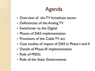 Agenda
 Overview of the TV broadcast sector
 Deficiencies of the Analog TV
 Switchover to the Digital
 Phases of DAS implementation
 Provisions of the Cable TV act
 Case studies of impact of DAS in Phase-I and II
 Details of Phase-III implementation
 Role of MSOs
 Role of the State Governments
 