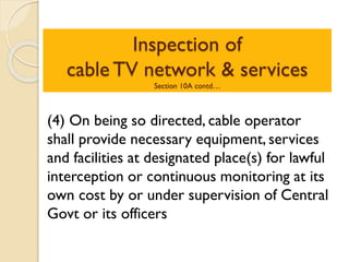 Inspection of
cable TV network & services
Section 10A contd…
(4) On being so directed, cable operator
shall provide necessary equipment, services
and facilities at designated place(s) for lawful
interception or continuous monitoring at its
own cost by or under supervision of Central
Govt or its officers
 