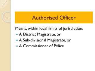 Authorised Officer
Means, within local limits of jurisdiction:
 A District Magistrate, or
 A Sub-divisional Magistrate, or
 A Commissioner of Police
 