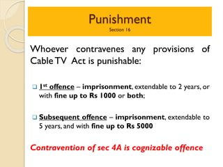 Punishment
Section 16
Whoever contravenes any provisions of
CableTV Act is punishable:
 1st offence – imprisonment, extendable to 2 years, or
with fine up to Rs 1000 or both;
 Subsequent offence – imprisonment, extendable to
5 years, and with fine up to Rs 5000
Contravention of sec 4A is cognizable offence
 