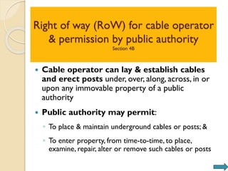 Right of way (RoW) for cable operator
& permission by public authority
Section 4B
 Cable operator can lay & establish cables
and erect posts under, over, along, across, in or
upon any immovable property of a public
authority
 Public authority may permit:
◦ To place & maintain underground cables or posts; &
◦ To enter property, from time-to-time, to place,
examine, repair, alter or remove such cables or posts
 