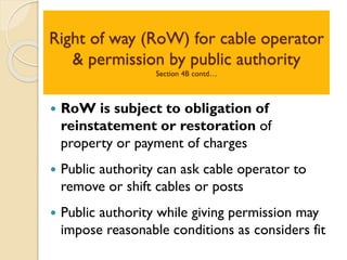 Right of way (RoW) for cable operator
& permission by public authority
Section 4B contd…
 RoW is subject to obligation of
reinstatement or restoration of
property or payment of charges
 Public authority can ask cable operator to
remove or shift cables or posts
 Public authority while giving permission may
impose reasonable conditions as considers fit
 