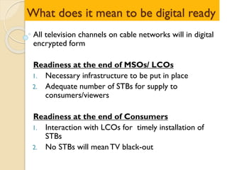 What does it mean to be digital ready
All television channels on cable networks will in digital
encrypted form
Readiness at the end of MSOs/ LCOs
1. Necessary infrastructure to be put in place
2. Adequate number of STBs for supply to
consumers/viewers
Readiness at the end of Consumers
1. Interaction with LCOs for timely installation of
STBs
2. No STBs will meanTV black-out
 
