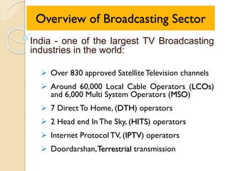 Overview of Broadcasting Sector
India - one of the largest TV Broadcasting
industries in the world:
 Over 830 approved SatelliteTelevision channels
 Around 60,000 Local Cable Operators (LCOs)
and 6,000 Multi System Operators (MSO)
 7 DirectTo Home, (DTH) operators
 2 Head end In The Sky, (HITS) operators
 Internet ProtocolTV, (IPTV) operators
 Doordarshan,Terrestrial transmission
 