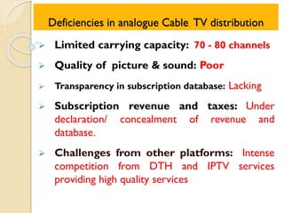 Deficiencies in analogue Cable TV distribution
 Limited carrying capacity: 70 - 80 channels
 Quality of picture & sound: Poor
 Transparency in subscription database: Lacking
 Subscription revenue and taxes: Under
declaration/ concealment of revenue and
database.
 Challenges from other platforms: Intense
competition from DTH and IPTV services
providing high quality services
 