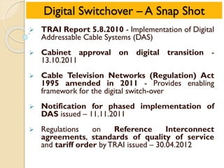 Digital Switchover – A Snap Shot
 TRAI Report 5.8.2010 - Implementation of Digital
Addressable Cable Systems (DAS)
 Cabinet approval on digital transition -
13.10.2011
 Cable Television Networks (Regulation) Act
1995 amended in 2011 - Provides enabling
framework for the digital switch-over
 Notification for phased implementation of
DAS issued – 11.11.2011
 Regulations on Reference Interconnect
agreements, standards of quality of service
and tariff order byTRAI issued – 30.04.2012
 