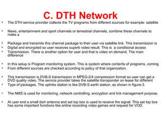 •
                           C. DTH Network
    The DTH service provider collects the TV programs from different sources for example: satellite

•   News, entertainment and sport channels or terrestrial channels, combine these channels to
    make a

•   Package and transmits this channel package to their user via satellite link. This transmission is
•   Digital and encrypted so user receives superb video result. This is a conditional access
•   Transmission. There is another option for user and that is video on demand. The main
    difference

•   In this setup is Program monitoring system. This is system where contents of programs, coming
•   From different sources are checked according to policy of that organization.

•   This transmission is DVB-S transmission in MPEG-2/4 compression format so user can get a
    DVD quality video. The service provider takes the satellite transponder on lease for different
•   Type of packages. The uplinks station is like DVB-S earth station, as shown in figure-3.

•   The NMS is used for monitoring, network controlling, encryption and link management purpose.

•   At user end a small dish antenna and set top box is used to receive the signal. This set top box
    has some important functions like online recording video games and request for VOD.
 