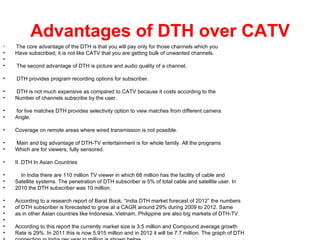Advantages of DTH over CATV
•   The core advantage of the DTH is that you will pay only for those channels which you
•   Have subscribed; it is not like CATV that you are getting bulk of unwanted channels.
•
•   The second advantage of DTH is picture and audio quality of a channel,

•   DTH provides program recording options for subscriber.

•   DTH is not much expensive as compared to CATV because it costs according to the
•   Number of channels subscribe by the user.

•   for live matches DTH provides selectivity option to view matches from different camera
•   Angle.

•   Coverage on remote areas where wired transmission is not possible.

•   Main and big advantage of DTH-TV entertainment is for whole family. All the programs
•   Which are for viewers, fully sensored.

•   II. DTH In Asian Countries

•     In India there are 110 million TV viewer in which 68 million has the facility of cable and
•   Satellite systems. The penetration of DTH subscriber is 5% of total cable and satellite user. In
•   2010 the DTH subscriber was 10 million.

•   According to a research report of Barat Book, “India DTH market forecast of 2012” the numbers
•   of DTH subscriber is forecasted to grow at a CAGR around 29% during 2009 to 2012. Same
•   as in other Asian countries like Indonesia, Vietnam, Philippine are also big markets of DTH-TV.
•
•   According to this report the currently market size is 3.5 million and Compound average growth
•   Rate is 29%. In 2011 this is now 5.915 million and in 2012 it will be 7.7 million. The graph of DTH
 