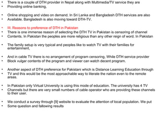 •   There is a couple of DTH provider in Nepal along with Multimedia/TV service they are
•   Providing online banking,

•   Online shopping and video on demand. In Sri Lanka and Bangladesh DTH services are also
•   Available. Bangladesh is also moving toward DTH-TV.

•   III. Reasons to preference of DTH in Pakistan
•   There is one immense reason of selecting the DTH TV in Pakistan is censoring of channel
•   Contents. In Pakistan the peoples are more religious than any other reign of word. In Pakistan

•   The family setup is very typical and peoples like to watch TV with their families for
    entertainment,

•   And in cable TV there is no arrangement of program censoring, While DTH service provider
•   Block vulgar contents of the program and viewer can watch decent program.

•   Another aspect of DTH preference for Pakistani which is Distance Learning Education through
•   TV and this would be the most approachable way to literate the nation even to the remote
    areas.

•   In Pakistan only Virtual University is using this mode of education. The university has 4 TV
•   Channels but there are very small numbers of cable operator who are providing these channels
    to their user.

•   We conduct a survey through [9] website to evaluate the attention of local population. We put
•   Some question and fallowing results
 