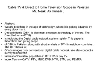 Cable TV & Direct to Home Television Scope in Pakistan
                      Mr. Neak Ali Hunzai ,


•   Abstract
•   We are breathing in the age of technology, where it is getting advance by
    every clock mark.
•   Direct to home (DTH) is also most emergent technology of the era. The
    Direct to Home (DTH)
•   Is replacing the Digital cable network system rapidly. This paper is
    theoretical and giving scope
•   of DTH in Pakistan along with short analysis of DTH in neighbor countries.
    The DTH has a lot
•   Of advantages over conventional digital cable network. We also conduct a
    survey to know the
•   Interest of Pakistani population in DTH TV or pay TV.
•   Index Terms—CATV, PTV, MUX, DVB, NTM, STM, and PEMRA
 