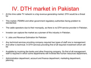 IV. DTH market in Pakistan
•   At this time cable TV network is a big revenue generating market. DTH would be a threat
    for

•   This market. PEMRA and other government regulatory authorities facing problem to
    standardize

•   The cable operators due to their monopoly, as there is no DTH service provider in Pakistan.

•   Investor can capture the market as a pioneer of this industry in Pakistan.

•   V. Jobs and Revenue Estimation for Pakistan

•   Any technical services providing company required two types of staff one is management
•   And other is technical. In DTH services providing first of all required investment which will
    be

•   Available by involving the banks and other financing company. So first of all management
    staff is required in which some departments will involved like human resources department,
•
•   Administration department, account and finance department, marketing department,
    planning
 