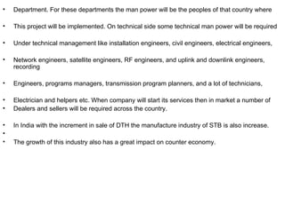 •   Department. For these departments the man power will be the peoples of that country where

•   This project will be implemented. On technical side some technical man power will be required

•   Under technical management like installation engineers, civil engineers, electrical engineers,

•   Network engineers, satellite engineers, RF engineers, and uplink and downlink engineers,
    recording

•   Engineers, programs managers, transmission program planners, and a lot of technicians,

•   Electrician and helpers etc. When company will start its services then in market a number of
•   Dealers and sellers will be required across the country.

•   In India with the increment in sale of DTH the manufacture industry of STB is also increase.
•
•   The growth of this industry also has a great impact on counter economy.
 