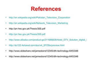References
•   http://en.wikipedia.org/wiki/Pakistan_Television_Corporation

•   http://en.wikipedia.org/wiki/Network_Television_Marketing

•   http://prr.hec.gov.pk/Thesis/35S.pdf

•   http://prr.hec.gov.pk/Thesis/35S.pdf

•   http://www.alibaba.com/product-gs/311686828/Hotel_DTV_Solution_digital_heade

•   http://dc122.4shared.com/doc/x4_0FOSe/preview.html

•   http://www.slideshare.net/jamesbond12345/dth-technology-6453348

•   http://www.slideshare.net/jamesbond12345/dth-technology-6453348
 