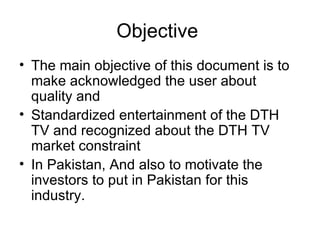 Objective
• The main objective of this document is to
  make acknowledged the user about
  quality and
• Standardized entertainment of the DTH
  TV and recognized about the DTH TV
  market constraint
• In Pakistan, And also to motivate the
  investors to put in Pakistan for this
  industry.
 