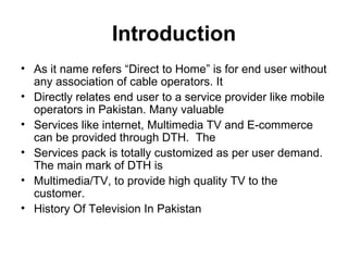 Introduction
• As it name refers “Direct to Home” is for end user without
  any association of cable operators. It
• Directly relates end user to a service provider like mobile
  operators in Pakistan. Many valuable
• Services like internet, Multimedia TV and E-commerce
  can be provided through DTH. The
• Services pack is totally customized as per user demand.
  The main mark of DTH is
• Multimedia/TV, to provide high quality TV to the
  customer.
• History Of Television In Pakistan
 