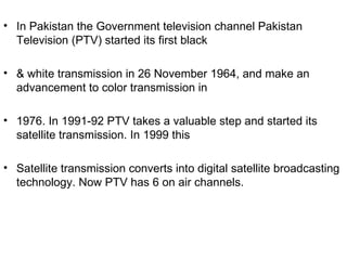 • In Pakistan the Government television channel Pakistan
  Television (PTV) started its first black

• & white transmission in 26 November 1964, and make an
  advancement to color transmission in

• 1976. In 1991-92 PTV takes a valuable step and started its
  satellite transmission. In 1999 this

• Satellite transmission converts into digital satellite broadcasting
  technology. Now PTV has 6 on air channels.
 