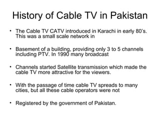 History of Cable TV in Pakistan
• The Cable TV CATV introduced in Karachi in early 80’s.
  This was a small scale network in

• Basement of a building, providing only 3 to 5 channels
  including PTV. In 1990 many broadcast

• Channels started Satellite transmission which made the
  cable TV more attractive for the viewers.

• With the passage of time cable TV spreads to many
  cities, but all these cable operators were not

• Registered by the government of Pakistan.
 