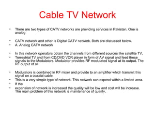 Cable TV Network
•   There are two types of CATV networks are providing services in Pakistan. One is
    analog

•   CATV network and other is Digital CATV network. Both are discussed below.
•   A. Analog CATV network

•   In this network operators obtain the channels from different sources like satellite TV,
•   Terrestrial TV and from CD/DVD VCR player in form of AV signal and feed these
    signals to the Modulators. Modulator provides RF modulated signal at its output. The
    RF output of all

•   Modulators is combined in RF mixer and provide to an amplifier which transmit this
    signal on a coaxial cable
•   This is a very simple type of network. This network can expend within a limited area.
•   If the
•   expansion of network is increased the quality will be low and cost will be increase.
    The main problem of this network is maintenance of quality.
 