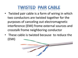 • Twisted pair cable is a form of wiring in which
two conductors are twisted together for the
purposes of canceling out electromagnetic
interference (EMI) frome external sources and
crosstalk frome neighboring conductor
• These cable is twisted because to reduce the
(EMI)
 