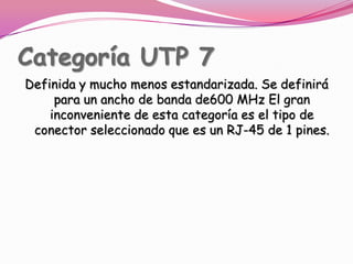Categoría UTP 7Definida y mucho menos estandarizada. Se definirá para un ancho de banda de600 MHz El gran inconveniente de esta categoría es el tipo de conector seleccionado que es un RJ-45 de 1 pines.