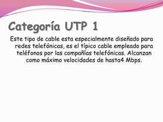 Categoría UTP 1Este tipo de cable esta especialmente diseñado para redes telefónicas, es el típico cable empleado para teléfonos por las compañías telefónicas. Alcanzan como máximo velocidades de hasta4 Mbps.