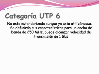 Categoría UTP 6No esta estandarizada aunque ya esta utilizándose. Se definirán sus características para un ancho de banda de 250 MHz, puede alcanzar velocidad de transmisión de 1 Gbs