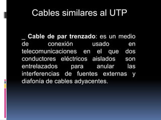 Cables similares al UTP

_ Cable de par trenzado: es un medio
de        conexión      usado      en
telecomunicaciones en el que dos
conductores eléctricos aislados  son
entrelazados     para     anular  las
interferencias de fuentes externas y
diafonía de cables adyacentes.
 