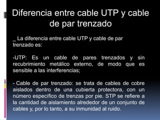 Diferencia entre cable UTP y cable
         de par trenzado
_ La diferencia entre cable UTP y cable de par
trenzado es:

-UTP: Es un cable de pares trenzados y sin
recubrimiento metálico externo, de modo que es
sensible a las interferencias;

- Cable de par trenzado: se trata de cables de cobre
aislados dentro de una cubierta protectora, con un
número específico de trenzas por pie. STP se refiere a
la cantidad de aislamiento alrededor de un conjunto de
cables y, por lo tanto, a su inmunidad al ruido.
 