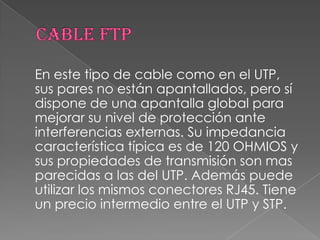 En este tipo de cable como en el UTP,
sus pares no están apantallados, pero sí
dispone de una apantalla global para
mejorar su nivel de protección ante
interferencias externas. Su impedancia
característica típica es de 120 OHMIOS y
sus propiedades de transmisión son mas
parecidas a las del UTP. Además puede
utilizar los mismos conectores RJ45. Tiene
un precio intermedio entre el UTP y STP.
 