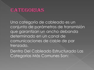 Una categoría de cableado es un
conjunto de parámetros de transmisión
que garantizan un ancho debanda
determinado en un canal de
comunicaciones de cable de par
trenzado.
Dentro Del Cableado Estructurado Las
Categorías Más Comunes Son:
 