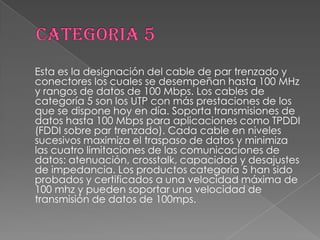 Esta es la designación del cable de par trenzado y
conectores los cuales se desempeñan hasta 100 MHz
y rangos de datos de 100 Mbps. Los cables de
categoría 5 son los UTP con más prestaciones de los
que se dispone hoy en día. Soporta transmisiones de
datos hasta 100 Mbps para aplicaciones como TPDDI
(FDDI sobre par trenzado). Cada cable en niveles
sucesivos maximiza el traspaso de datos y minimiza
las cuatro limitaciones de las comunicaciones de
datos: atenuación, crosstalk, capacidad y desajustes
de impedancia. Los productos categoría 5 han sido
probados y certificados a una velocidad máxima de
100 mhz y pueden soportar una velocidad de
transmisión de datos de 100mps.
 