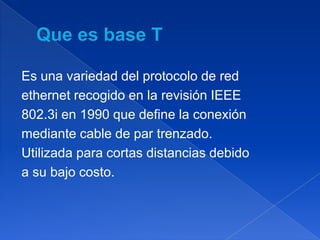 Es una variedad del protocolo de red
ethernet recogido en la revisión IEEE
802.3i en 1990 que define la conexión
mediante cable de par trenzado.
Utilizada para cortas distancias debido
a su bajo costo.
 