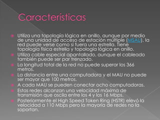  Utiliza una topología lógica en anillo, aunque por medio
de una unidad de acceso de estación múltiple (MSAU), la
red puede verse como si fuera una estrella. Tiene
topología física estrella y topología lógica en anillo.
 Utiliza cable especial apantallado, aunque el cableado
también puede ser par trenzado.
 La longitud total de la red no puede superar los 366
metros.
 La distancia entre una computadora y el MAU no puede
ser mayor que 100 metros.
 A cada MAU se pueden conectar ocho computadoras.
 Estas redes alcanzan una velocidad máxima de
transmisión que oscila entre los 4 y los 16 Mbps.
 Posteriormente el High Speed Token Ring (HSTR) elevó la
velocidad a 110 Mbps pero la mayoría de redes no la
soportan.
 