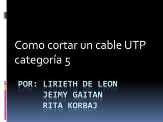 POR: LIRIETH DE LEON
JEIMY GAITAN
RITA KORBAJ
Como cortar un cable UTP
categoría 5
 