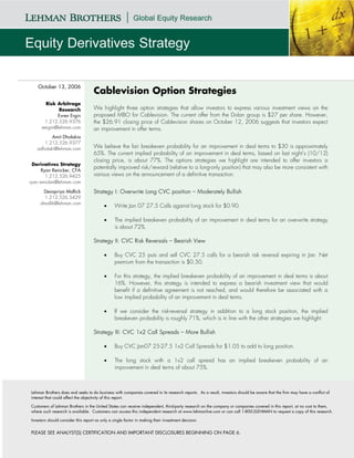 October 13, 2006
                                    Cablevision Option Strategies
        Risk Arbitrage
              Research              We highlight three option strategies that allow investors to express various investment views on the
              Evren Ergin           proposed MBO for Cablevision. The current offer from the Dolan group is $27 per share. However,
       1.212.526.9376               the $26.91 closing price of Cablevision shares on October 12, 2006 suggests that investors expect
      eergin@lehman.com             an improvement in offer terms.
          Amit Dholakia
      1.212.526.9377
   adholaki@lehman.com              We believe the fair breakeven probability for an improvement in deal terms to $30 is approximately
                                    65%. The current implied probability of an improvement in deal terms, based on last night’s (10/12)
                                    closing price, is about 77%. The options strategies we highlight are intended to offer investors a
  Derivatives Strategy
                                    potentially improved risk/reward (relative to a long-only position) that may also be more consistent with
      Ryan Renicker, CFA
        1.212.526.9425              various views on the announcement of a definitive transaction.
ryan.renicker@lehman.com

      Devapriya Mallick             Strategy I: Overwrite Long CVC position – Moderately Bullish
       1.212.526.5429
     dmallik@lehman.com
                                          •      Write Jan 07 27.5 Calls against long stock for $0.90.

                                          •      The implied breakeven probability of an improvement in deal terms for an overwrite strategy
                                                 is about 72%.

                                    Strategy II: CVC Risk Reversals – Bearish View

                                          •      Buy CVC 25 puts and sell CVC 27.5 calls for a bearish risk reversal expiring in Jan. Net
                                                 premium from the transaction is $0.50.

                                          •      For this strategy, the implied breakeven probability of an improvement in deal terms is about
                                                 16%. However, this strategy is intended to express a bearish investment view that would
                                                 benefit if a definitive agreement is not reached, and would therefore be associated with a
                                                 low implied probability of an improvement in deal terms.

                                          •      If we consider the risk-reversal strategy in addition to a long stock position, the implied
                                                 breakeven probability is roughly 71%, which is in line with the other strategies we highlight.

                                    Strategy III: CVC 1x2 Call Spreads – More Bullish

                                          •      Buy CVC Jan07 25-27.5 1x2 Call Spreads for $1.05 to add to long position.

                                          •      The long stock with a 1x2 call spread has an implied breakeven probability of an
                                                 improvement in deal terms of about 75%.



Lehman Brothers does and seeks to do business with companies covered in its research reports. As a result, investors should be aware that the firm may have a conflict of
interest that could affect the objectivity of this report.

Customers of Lehman Brothers in the United States can receive independent, third-party research on the company or companies covered in this report, at no cost to them,
where such research is available. Customers can access this independent research at www.lehmanlive.com or can call 1-800-2LEHMAN to request a copy of this research.

Investors should consider this report as only a single factor in making their investment decision.


PLEASE SEE ANALYST(S) CERTIFICATION AND IMPORTANT DISCLOSURES BEGINNING ON PAGE 6.
 