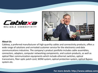 About Us
Cablexa, a preferred manufacturer of high quanlity cables and connectivity products, offers a
wide range of solutions and unrivaled customer service for the electronics and data
communications industries. The company's product portfolio includes cable assemblies,
connectors, adapters, computer networking components, and custom products, as well as
optical fiber communication equipments which include ethernet switches, optical
transceivers, fiber optic patch cord, WDM system, optical protection system, optical Bypass
system etc.
For more details: http://www.cablexa.com/
 