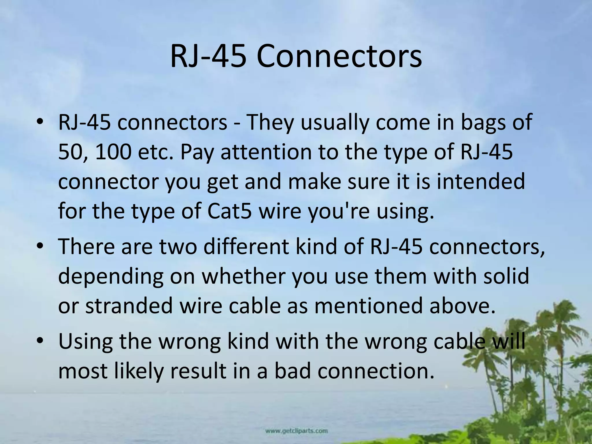 RJ-45 Connectors
• RJ-45 connectors - They usually come in bags of
  50, 100 etc. Pay attention to the type of RJ-45
  connector you get and make sure it is intended
  for the type of Cat5 wire you're using.
• There are two different kind of RJ-45 connectors,
  depending on whether you use them with solid
  or stranded wire cable as mentioned above.
• Using the wrong kind with the wrong cable will
  most likely result in a bad connection.
 
