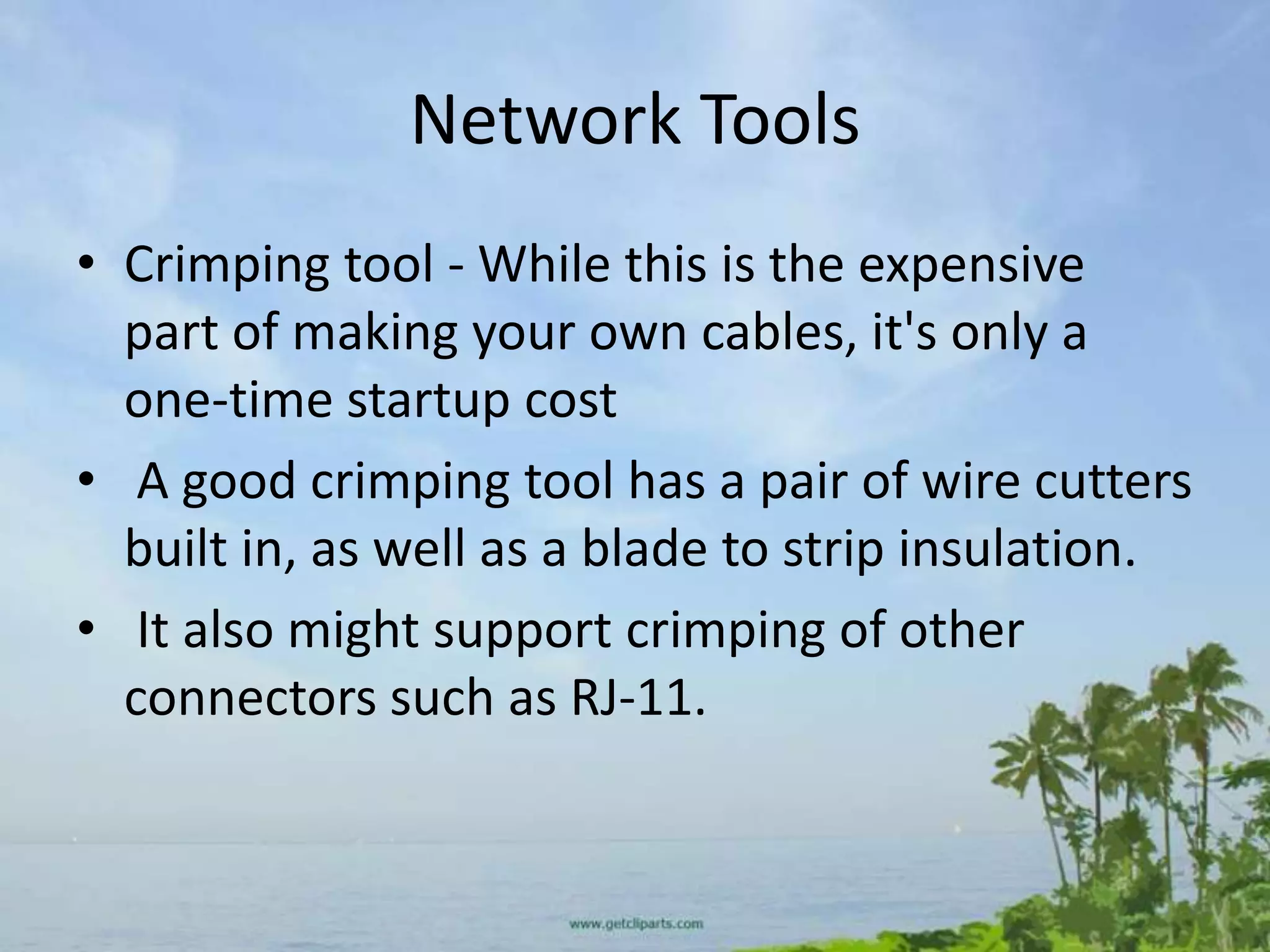 Network Tools
• Crimping tool - While this is the expensive
  part of making your own cables, it's only a
  one-time startup cost
• A good crimping tool has a pair of wire cutters
  built in, as well as a blade to strip insulation.
• It also might support crimping of other
  connectors such as RJ-11.
 