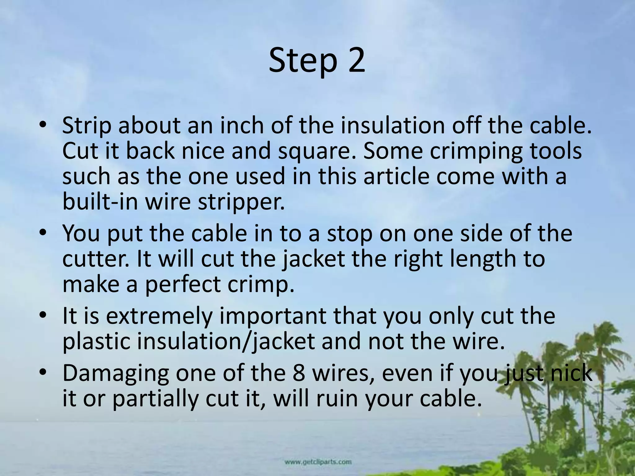 Step 2
• Strip about an inch of the insulation off the cable.
  Cut it back nice and square. Some crimping tools
  such as the one used in this article come with a
  built-in wire stripper.
• You put the cable in to a stop on one side of the
  cutter. It will cut the jacket the right length to
  make a perfect crimp.
• It is extremely important that you only cut the
  plastic insulation/jacket and not the wire.
• Damaging one of the 8 wires, even if you just nick
  it or partially cut it, will ruin your cable.
 