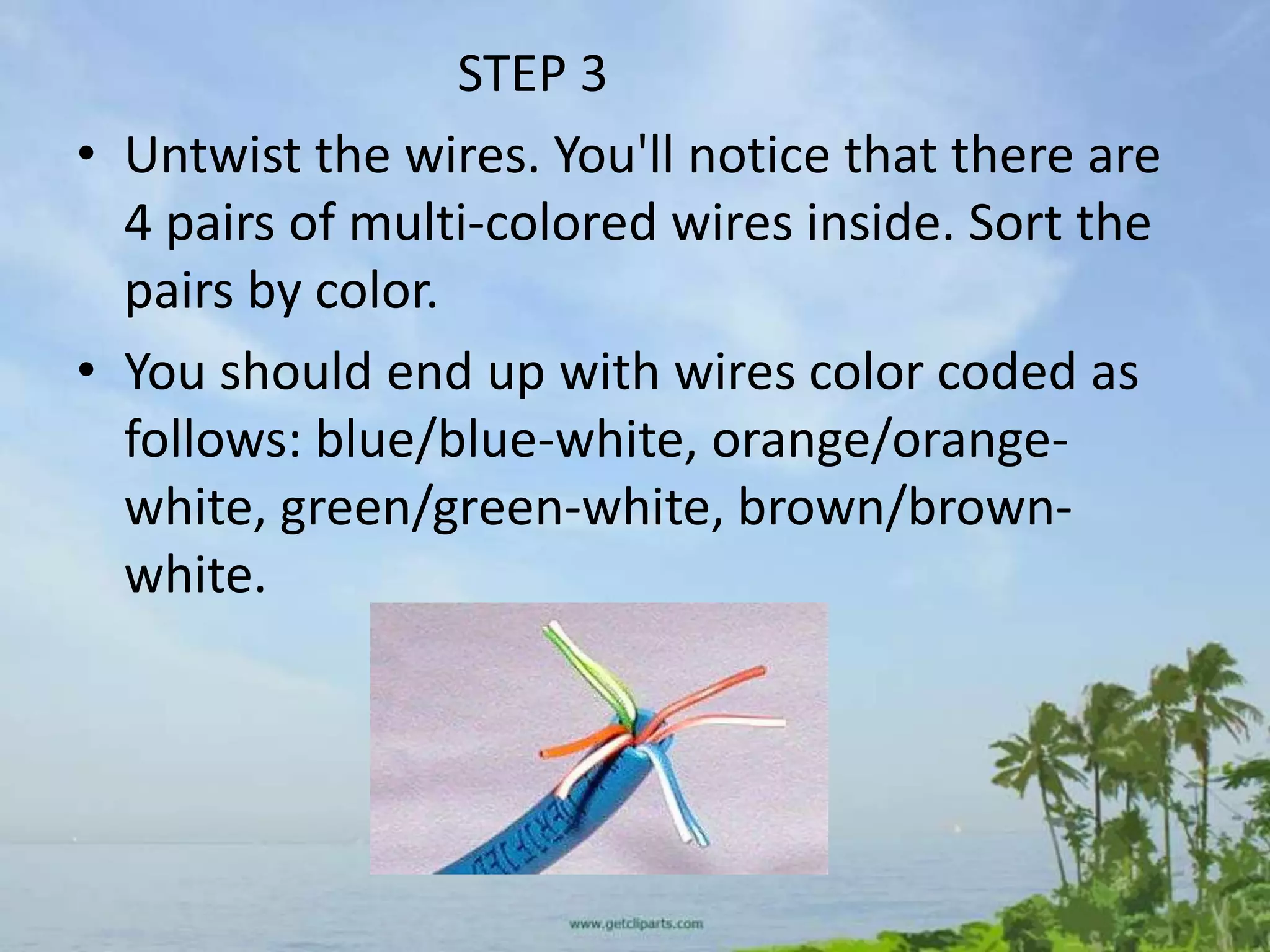 STEP 3
• Untwist the wires. You'll notice that there are
  4 pairs of multi-colored wires inside. Sort the
  pairs by color.
• You should end up with wires color coded as
  follows: blue/blue-white, orange/orange-
  white, green/green-white, brown/brown-
  white.
 