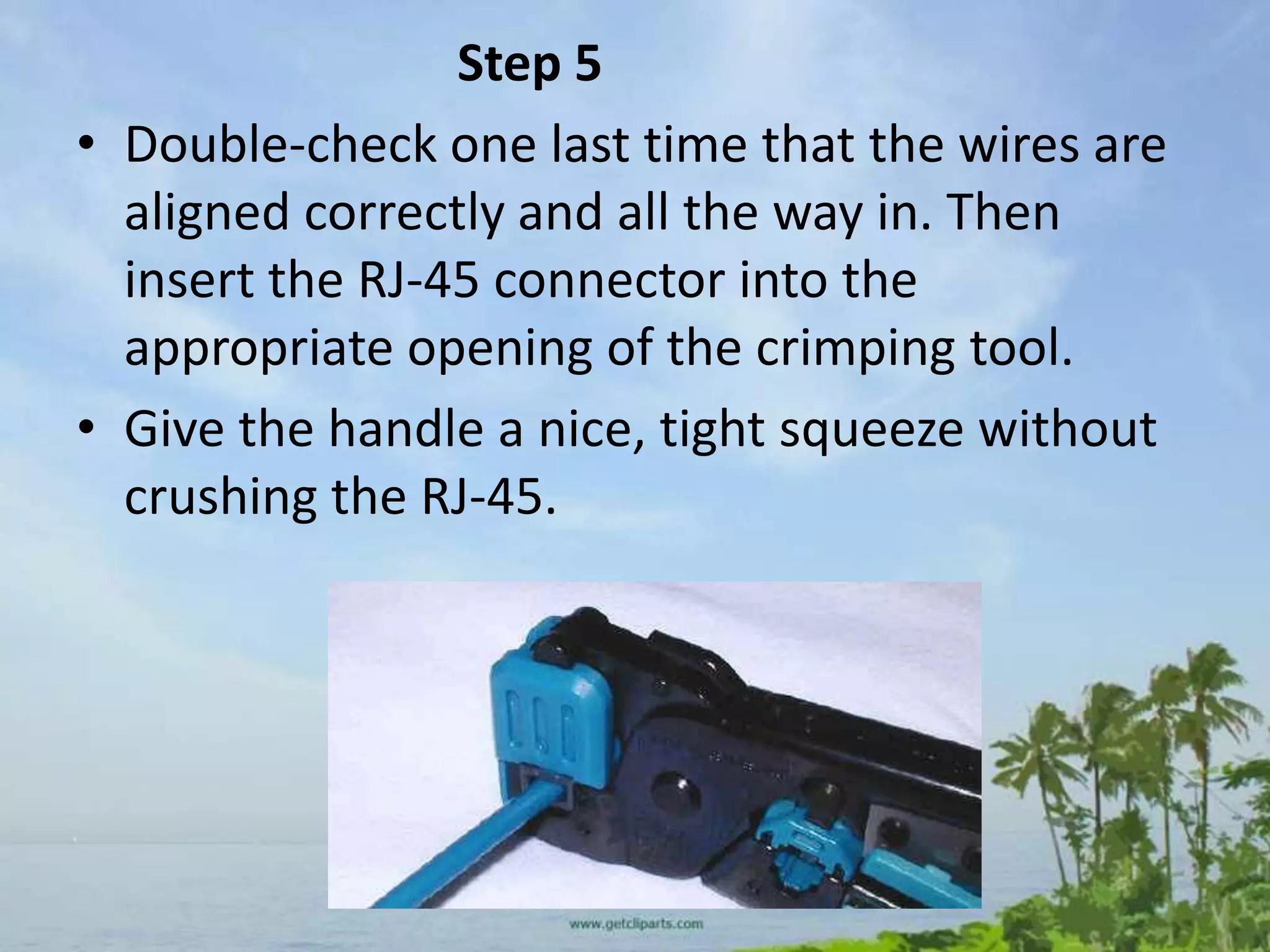 Step 5
• Double-check one last time that the wires are
  aligned correctly and all the way in. Then
  insert the RJ-45 connector into the
  appropriate opening of the crimping tool.
• Give the handle a nice, tight squeeze without
  crushing the RJ-45.
 