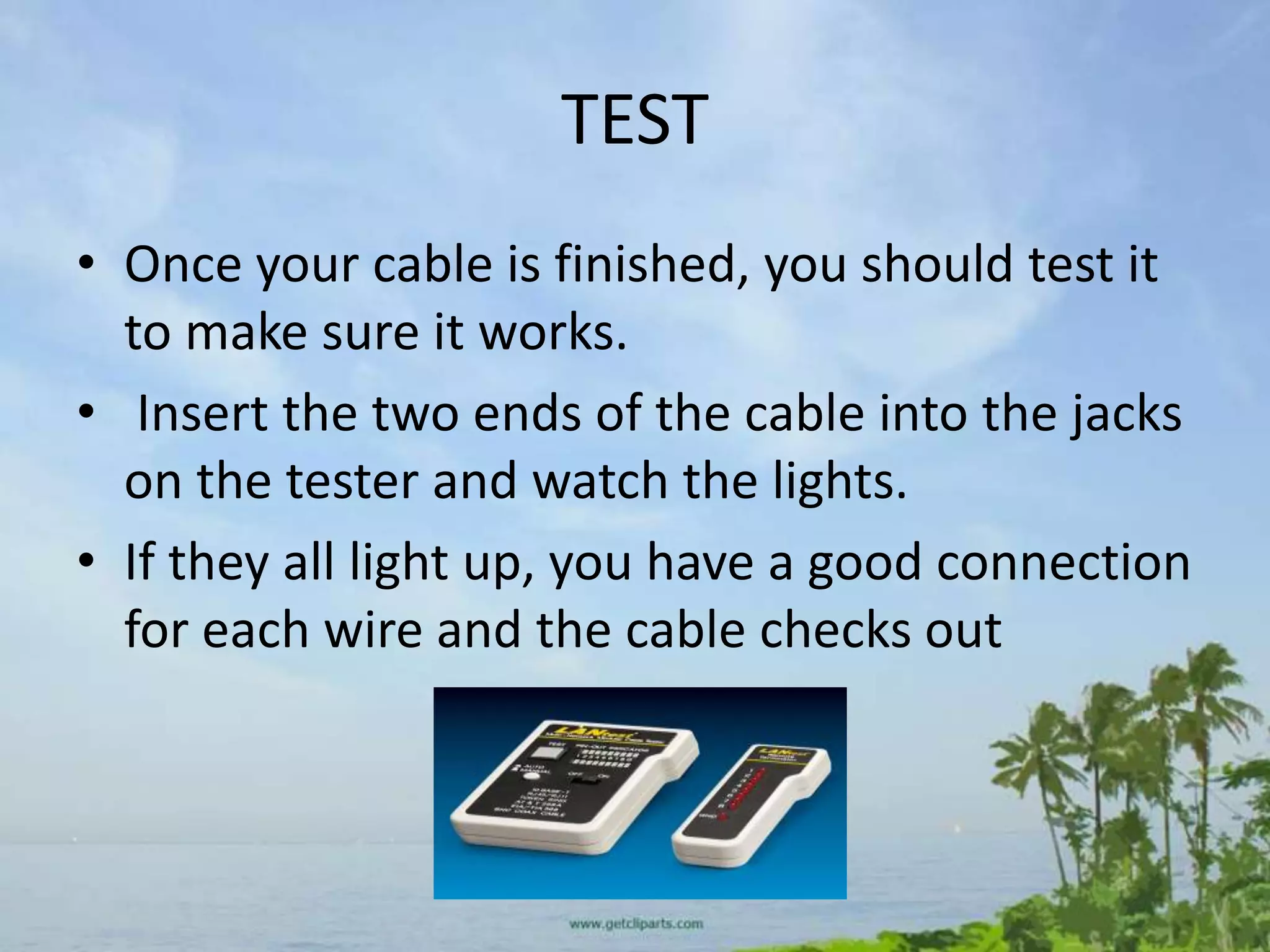 TEST
• Once your cable is finished, you should test it
  to make sure it works.
• Insert the two ends of the cable into the jacks
  on the tester and watch the lights.
• If they all light up, you have a good connection
  for each wire and the cable checks out
 