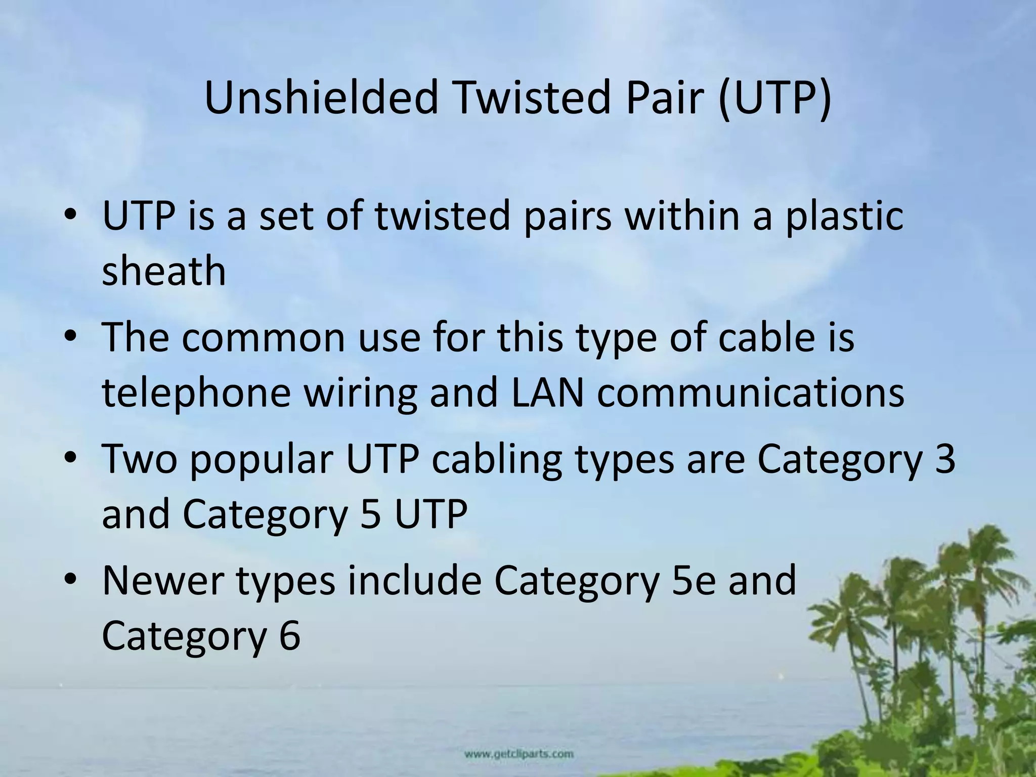 Unshielded Twisted Pair (UTP)

• UTP is a set of twisted pairs within a plastic
  sheath
• The common use for this type of cable is
  telephone wiring and LAN communications
• Two popular UTP cabling types are Category 3
  and Category 5 UTP
• Newer types include Category 5e and
  Category 6
 