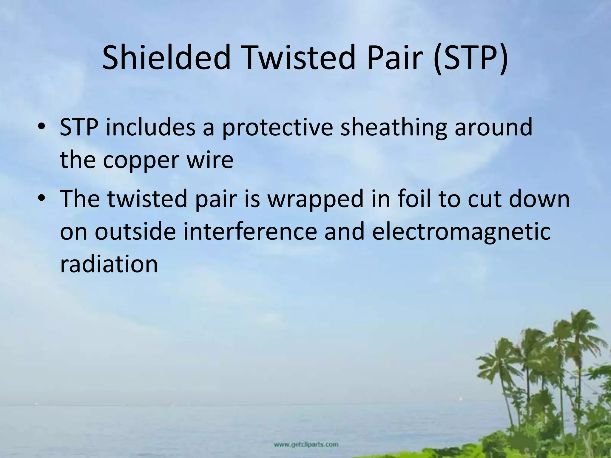 Shielded Twisted Pair (STP)
• STP includes a protective sheathing around
  the copper wire
• The twisted pair is wrapped in foil to cut down
  on outside interference and electromagnetic
  radiation
 