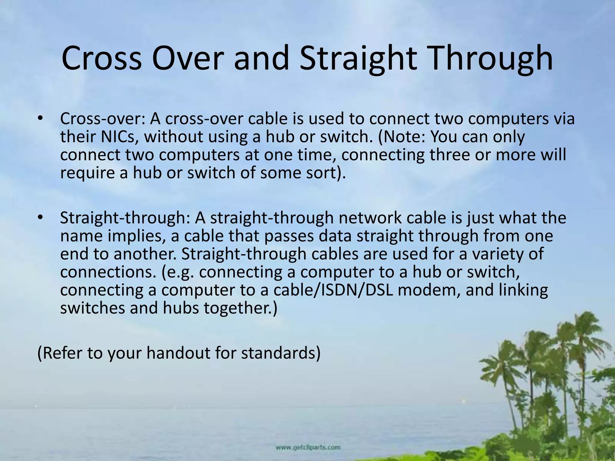 Cross Over and Straight Through
• Cross-over: A cross-over cable is used to connect two computers via
  their NICs, without using a hub or switch. (Note: You can only
  connect two computers at one time, connecting three or more will
  require a hub or switch of some sort).

• Straight-through: A straight-through network cable is just what the
  name implies, a cable that passes data straight through from one
  end to another. Straight-through cables are used for a variety of
  connections. (e.g. connecting a computer to a hub or switch,
  connecting a computer to a cable/ISDN/DSL modem, and linking
  switches and hubs together.)

(Refer to your handout for standards)
 